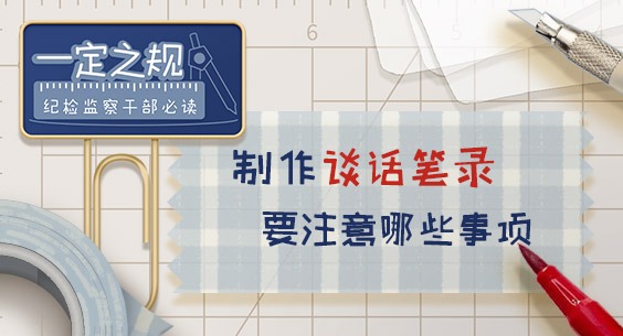一定之规•纪检监察干部必读丨制作谈话笔录要注意哪些事项